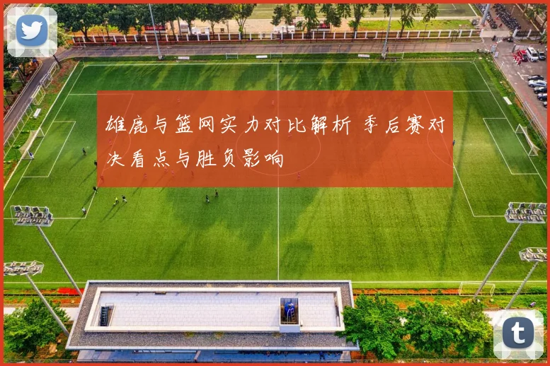 雄鹿与篮网实力对比解析 季后赛对决看点与胜负影响