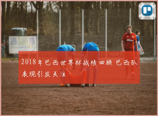 2018年巴西世界杯战绩回顾 巴西队表现引发关注