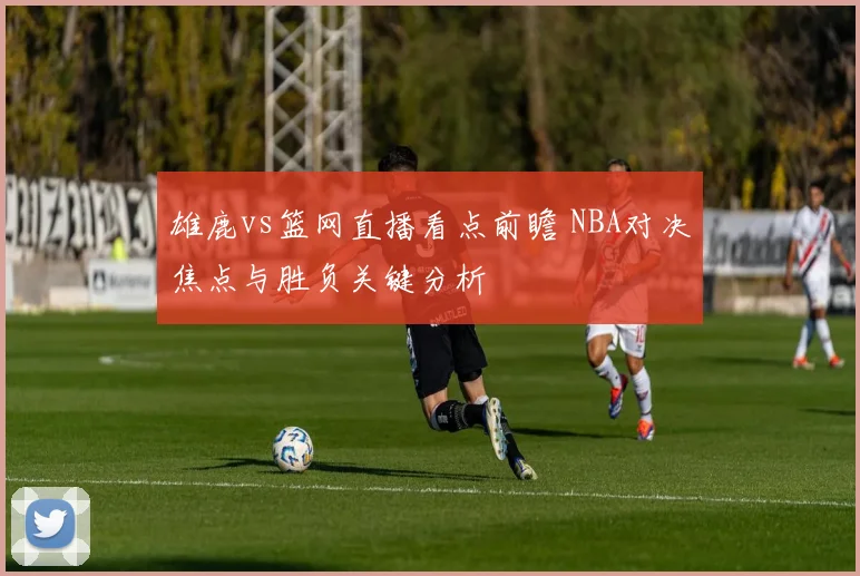 雄鹿vs篮网直播看点前瞻 NBA对决焦点与胜负关键分析