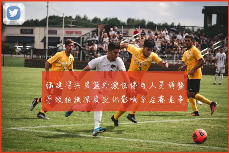 福建浔兴男篮外援伤停与人员调整导致轮换深度变化影响季后赛竞争