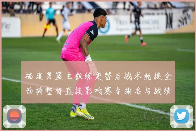 福建男篮主教练更替后战术轮换全面调整将直接影响赛季排名与战绩