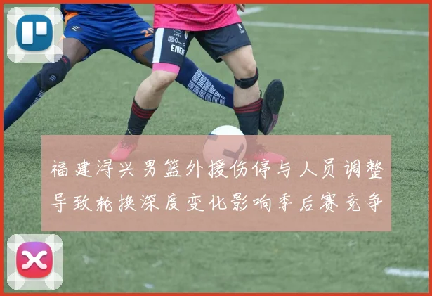 福建浔兴男篮外援伤停与人员调整导致轮换深度变化影响季后赛竞争