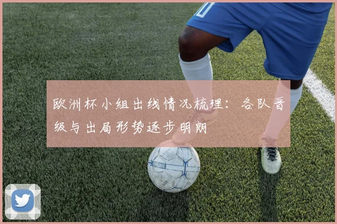 欧洲杯小组出线情况梳理：各队晋级与出局形势逐步明朗