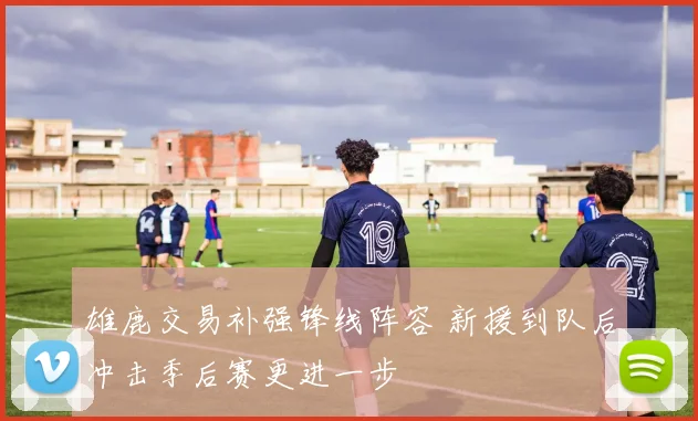 雄鹿交易补强锋线阵容 新援到队后冲击季后赛更进一步