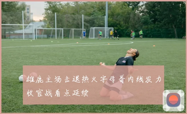 雄鹿主场击退热火字母哥内线发力收官战看点延续