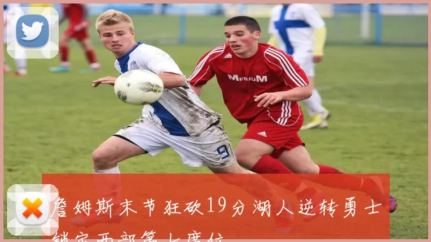 詹姆斯末节狂砍19分湖人逆转勇士锁定西部第七席位