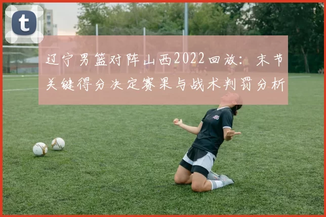 辽宁男篮对阵山西2022回放:末节关键得分决定赛果与战术判罚分析