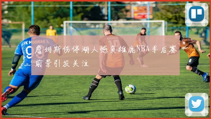 詹姆斯伤停湖人憾负雄鹿NBA季后赛前景引发关注