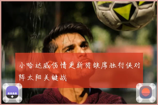 小哈达威伤情更新将缺席独行侠对阵太阳关键战