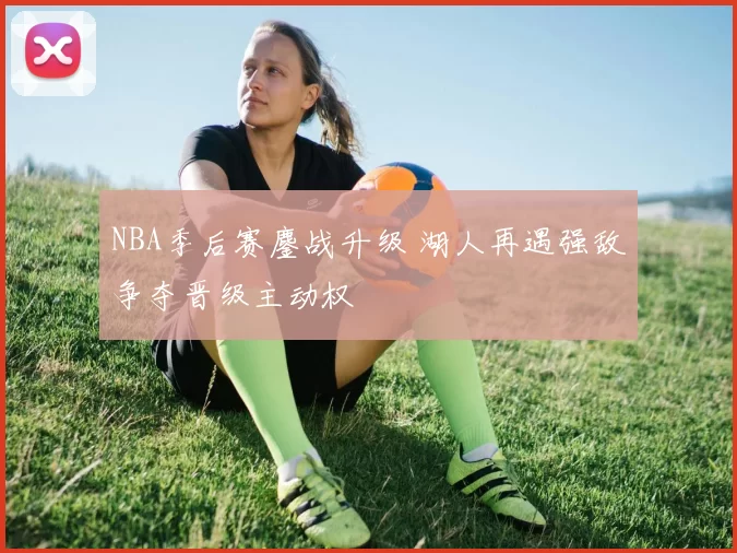 NBA季后赛鏖战升级 湖人再遇强敌争夺晋级主动权