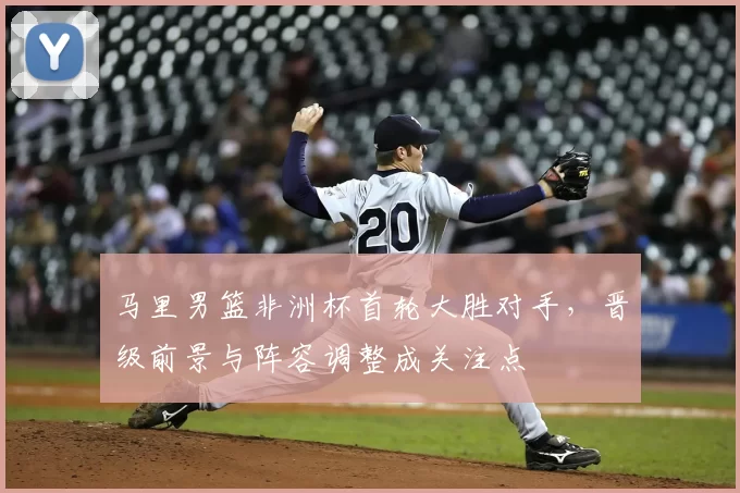 马里男篮非洲杯首轮大胜对手，晋级前景与阵容调整成关注点