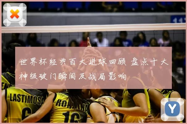 世界杯经典百大进球回顾 盘点十大神级破门瞬间及战局影响