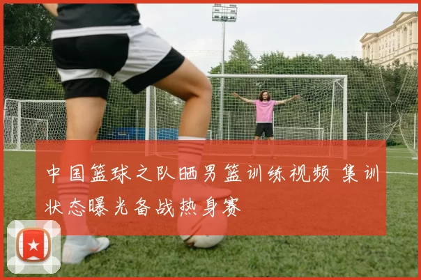 中国篮球之队晒男篮训练视频 集训状态曝光备战热身赛