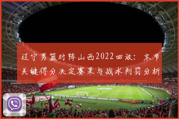 辽宁男篮对阵山西2022回放:末节关键得分决定赛果与战术判罚分析