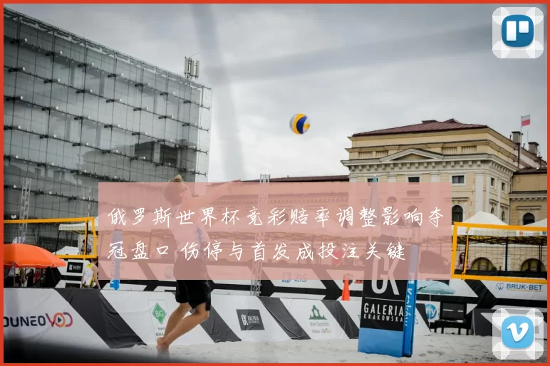 俄罗斯世界杯竞彩赔率调整影响夺冠盘口 伤停与首发成投注关键