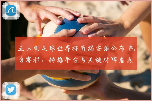 五人制足球世界杯直播安排公布 包含赛程、转播平台与关键对阵看点