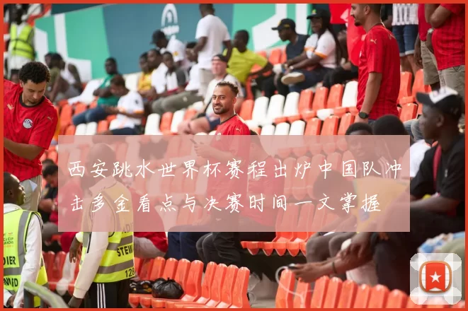 西安跳水世界杯赛程出炉中国队冲击多金看点与决赛时间一文掌握