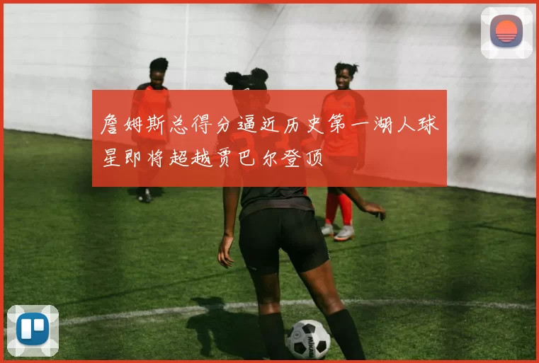 詹姆斯总得分逼近历史第一湖人球星即将超越贾巴尔登顶