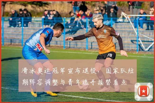 滑冰奥运冠军宣布退役，国家队短期阵容调整与青年选手接替看点