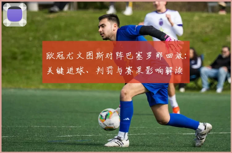 欧冠尤文图斯对阵巴塞罗那回放：关键进球、判罚与赛果影响解读