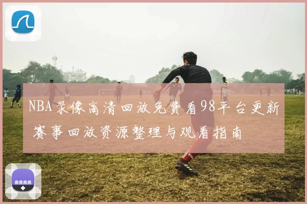 NBA录像高清回放免费看98平台更新 赛事回放资源整理与观看指南