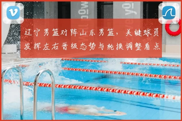 辽宁男篮对阵山东男篮,关键球员发挥左右晋级态势与轮换调整看点