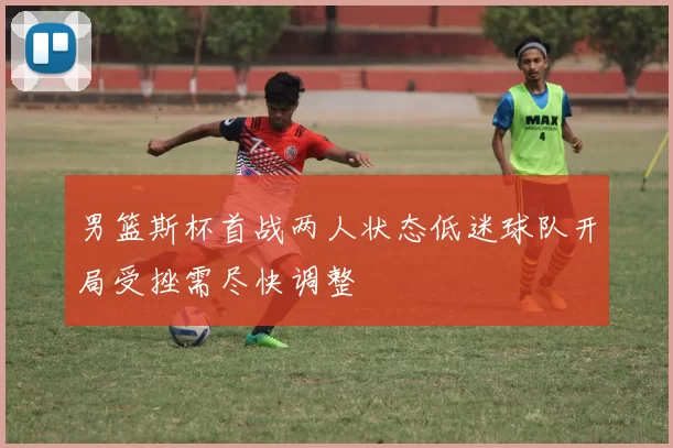 男篮斯杯首战两人状态低迷球队开局受挫需尽快调整