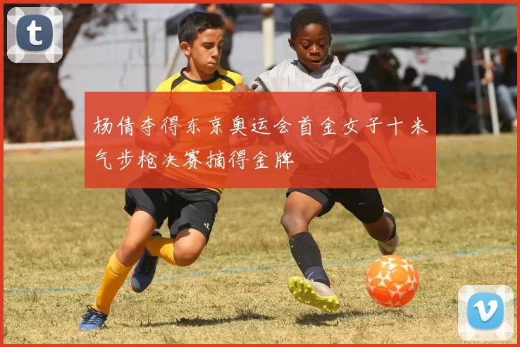 杨倩夺得东京奥运会首金女子十米气步枪决赛摘得金牌