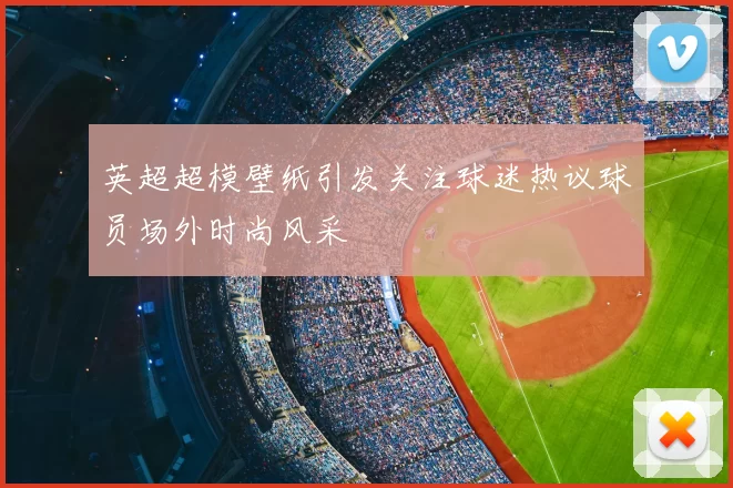 英超超模壁纸引发关注球迷热议球员场外时尚风采