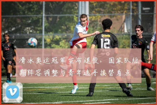 滑冰奥运冠军宣布退役，国家队短期阵容调整与青年选手接替看点