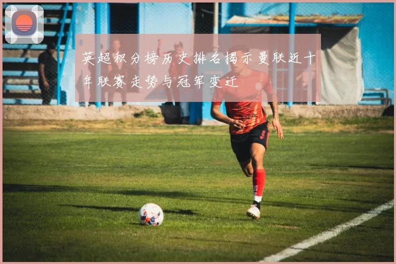 英超积分榜历史排名揭示曼联近十年联赛走势与冠军变迁
