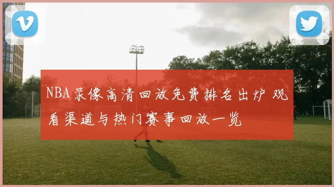 NBA录像高清回放免费排名出炉 观看渠道与热门赛事回放一览