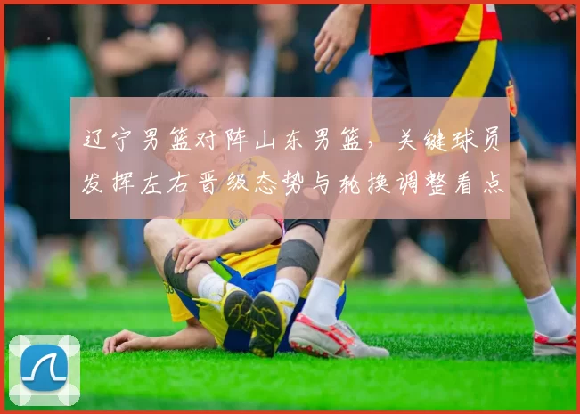 辽宁男篮对阵山东男篮,关键球员发挥左右晋级态势与轮换调整看点