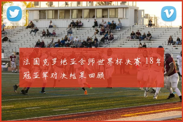 法国克罗地亚会师世界杯决赛 18年冠亚军对决结果回顾