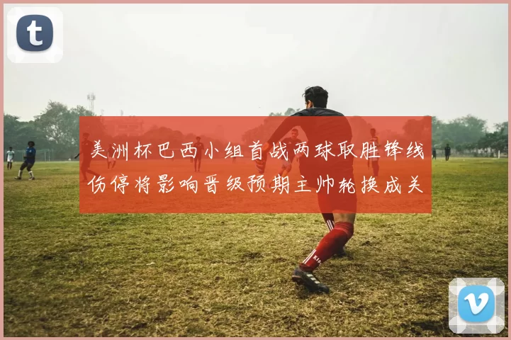 美洲杯巴西小组首战两球取胜锋线伤停将影响晋级预期主帅轮换成关键