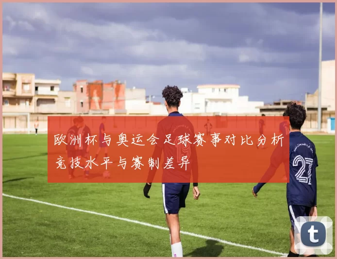 欧洲杯与奥运会足球赛事对比分析竞技水平与赛制差异