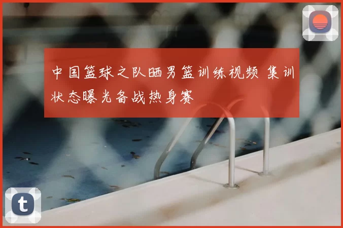 中国篮球之队晒男篮训练视频 集训状态曝光备战热身赛